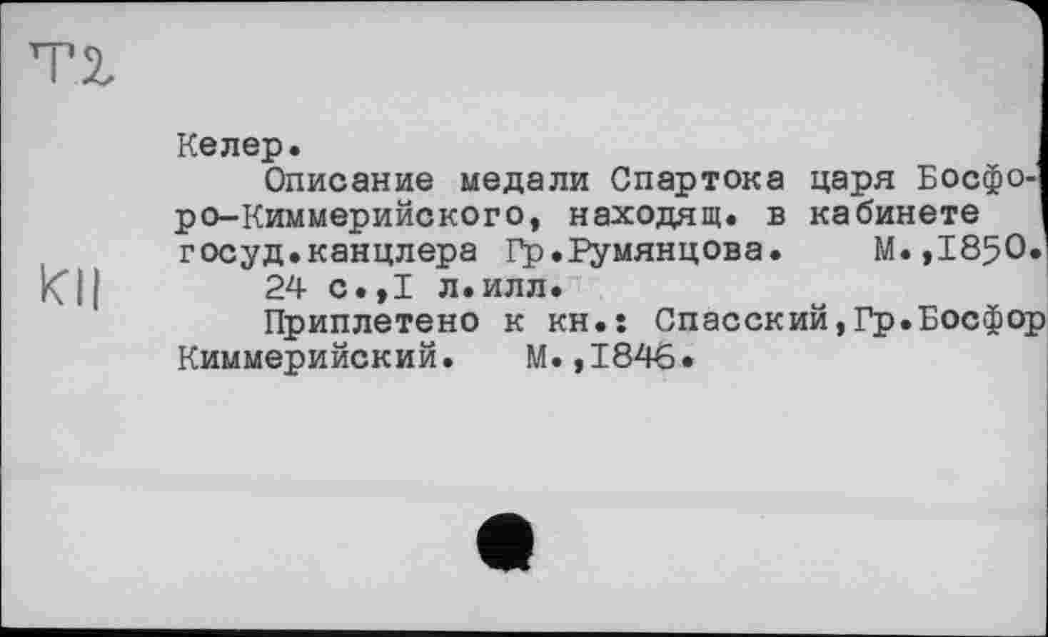 ﻿TZ
Келер.
Описание медали Спартока царя Босфоро-Киммерийского, находящ. в кабинете г осуд, канцлера Гр.Румянцева. М.,І850.і кГ11	24 С.,I л.илл.
Приплетено к кн.: Спасский,Гр.Босфор Киммерийский. М.,1846.